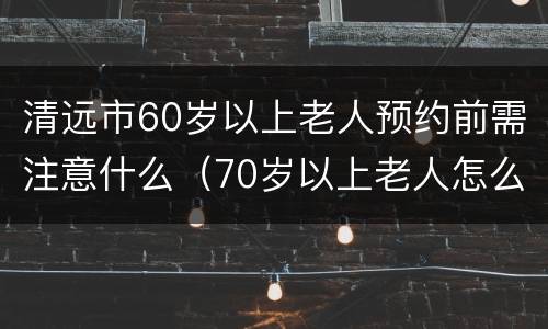 清远市60岁以上老人预约前需注意什么（70岁以上老人怎么预约景点）