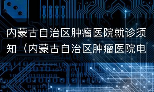 内蒙古自治区肿瘤医院就诊须知（内蒙古自治区肿瘤医院电话号码）