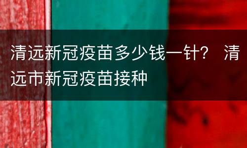 清远新冠疫苗多少钱一针？ 清远市新冠疫苗接种