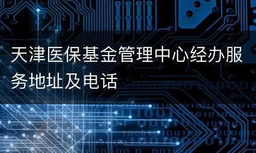 天津医保基金管理中心经办服务地址及电话