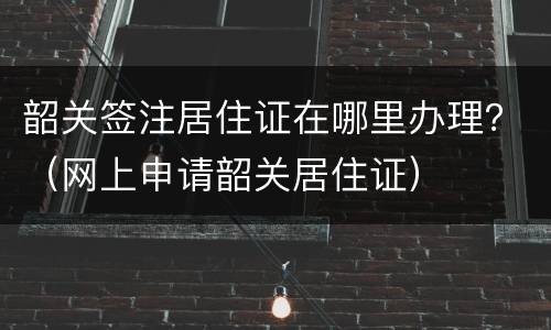 韶关签注居住证在哪里办理？（网上申请韶关居住证）