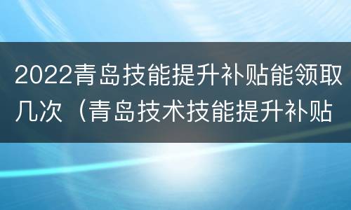2022青岛技能提升补贴能领取几次（青岛技术技能提升补贴什么时候发放）