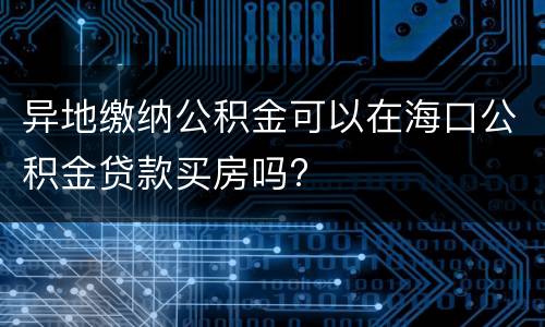 异地缴纳公积金可以在海口公积金贷款买房吗?