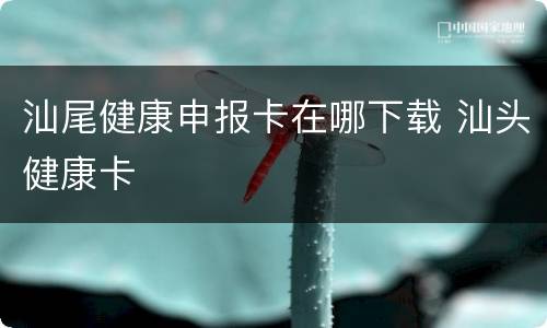 汕尾健康申报卡在哪下载 汕头健康卡