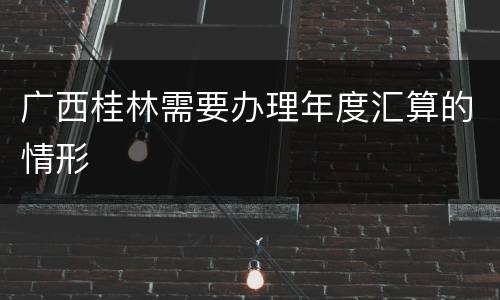 广西桂林需要办理年度汇算的情形