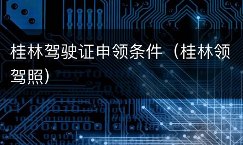 桂林驾驶证申领条件（桂林领驾照）