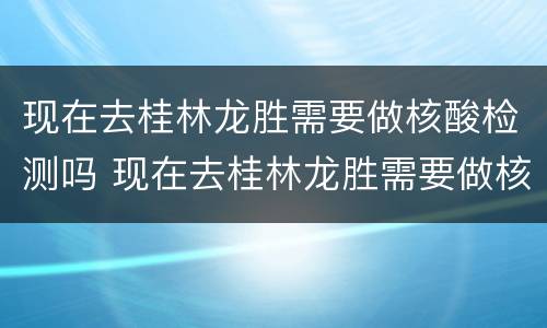 现在去桂林龙胜需要做核酸检测吗 现在去桂林龙胜需要做核酸检测吗最新