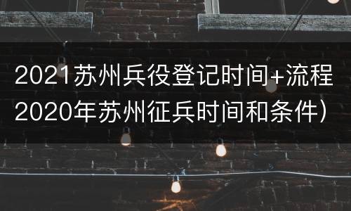 2021苏州兵役登记时间+流程（2020年苏州征兵时间和条件）