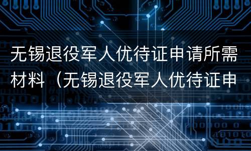 无锡退役军人优待证申请所需材料（无锡退役军人优待证申请所需材料清单）
