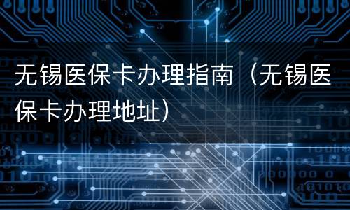 无锡医保卡办理指南（无锡医保卡办理地址）