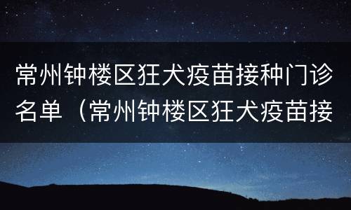 常州钟楼区狂犬疫苗接种门诊名单（常州钟楼区狂犬疫苗接种门诊名单电话）