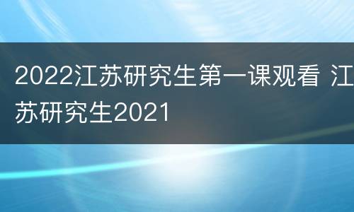 2022江苏研究生第一课观看 江苏研究生2021