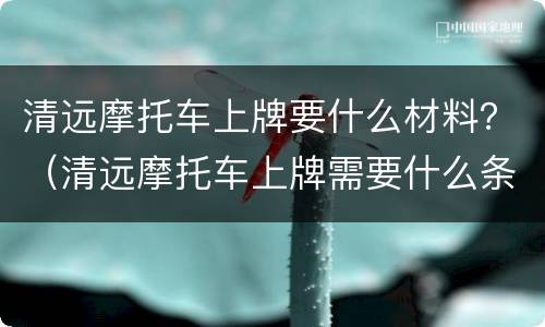 清远摩托车上牌要什么材料？（清远摩托车上牌需要什么条件）