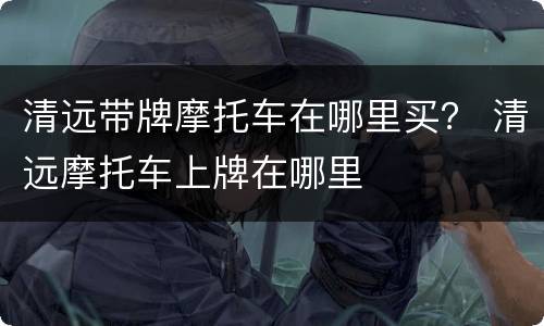 清远带牌摩托车在哪里买？ 清远摩托车上牌在哪里