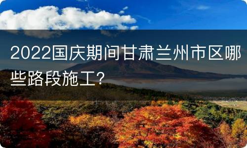 2022国庆期间甘肃兰州市区哪些路段施工？