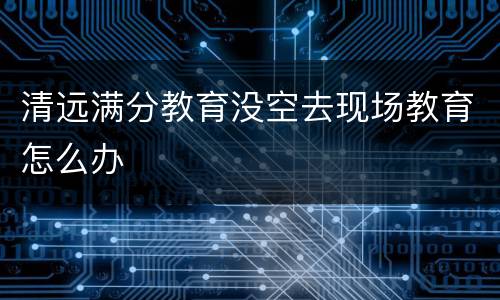 清远满分教育没空去现场教育怎么办