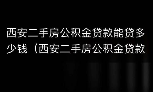 西安二手房公积金贷款能贷多少钱（西安二手房公积金贷款能贷多少钱买房）