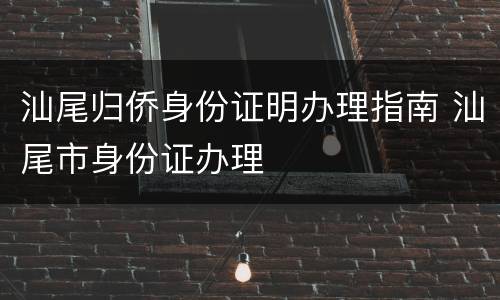 汕尾归侨身份证明办理指南 汕尾市身份证办理