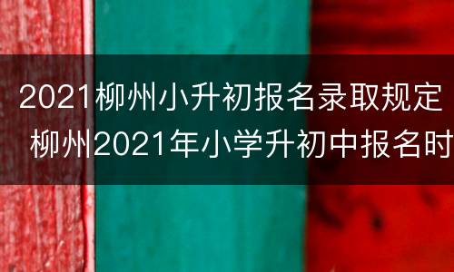 2021柳州小升初报名录取规定 柳州2021年小学升初中报名时间