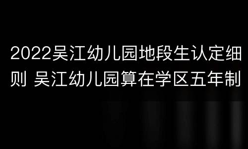 2022吴江幼儿园地段生认定细则 吴江幼儿园算在学区五年制