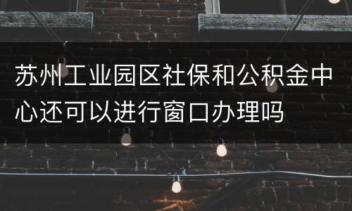 苏州工业园区社保和公积金中心还可以进行窗口办理吗