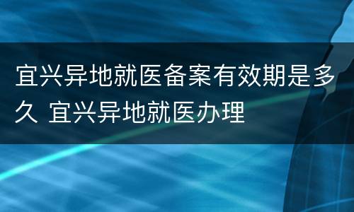 宜兴异地就医备案有效期是多久 宜兴异地就医办理