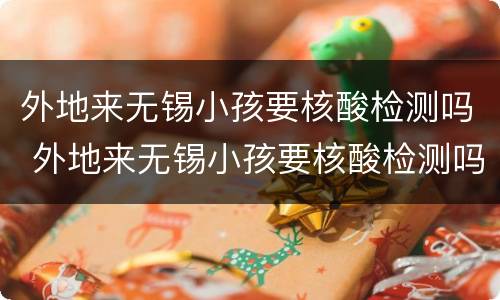 外地来无锡小孩要核酸检测吗 外地来无锡小孩要核酸检测吗最新