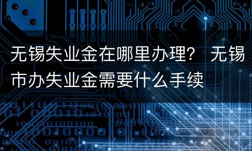 无锡失业金在哪里办理？ 无锡市办失业金需要什么手续
