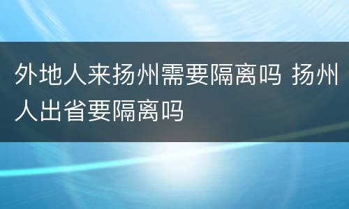 外地人来扬州需要隔离吗 扬州人出省要隔离吗