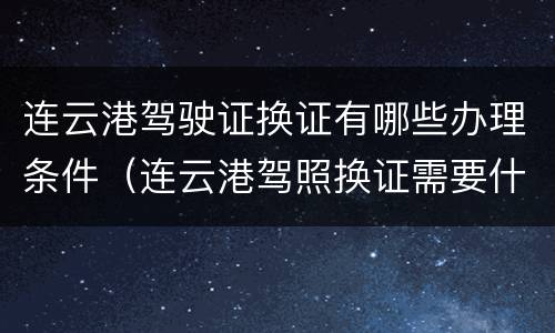连云港驾驶证换证有哪些办理条件（连云港驾照换证需要什么手续）