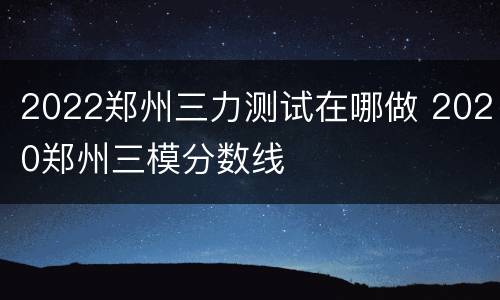 2022郑州三力测试在哪做 2020郑州三模分数线