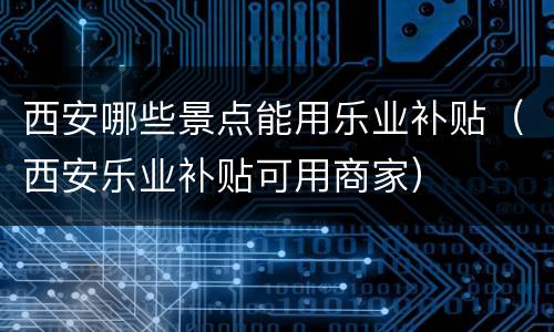 西安哪些景点能用乐业补贴（西安乐业补贴可用商家）