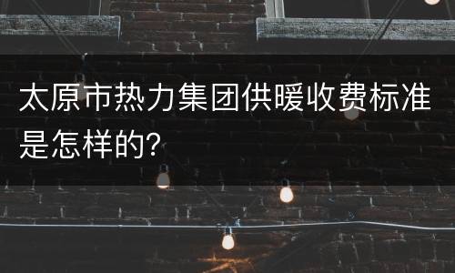 太原市热力集团供暖收费标准是怎样的？