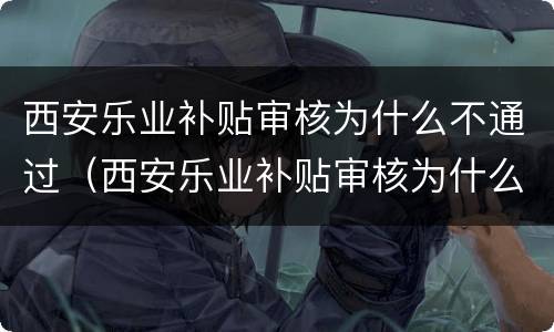 西安乐业补贴审核为什么不通过（西安乐业补贴审核为什么不通过原因）