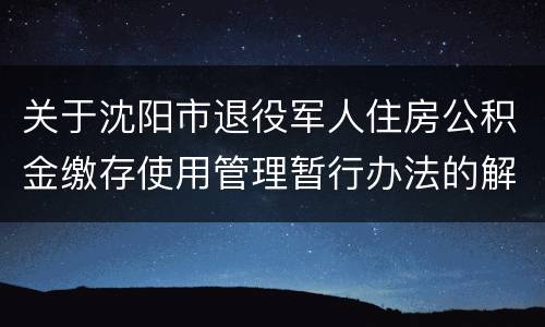 关于沈阳市退役军人住房公积金缴存使用管理暂行办法的解读
