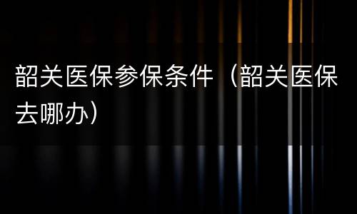 韶关医保参保条件（韶关医保去哪办）