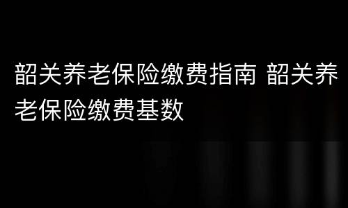 韶关养老保险缴费指南 韶关养老保险缴费基数