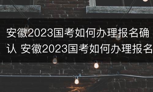 安徽2023国考如何办理报名确认 安徽2023国考如何办理报名确认手续