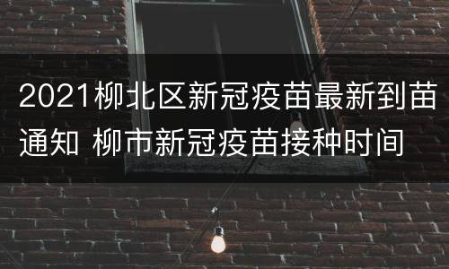 2021柳北区新冠疫苗最新到苗通知 柳市新冠疫苗接种时间