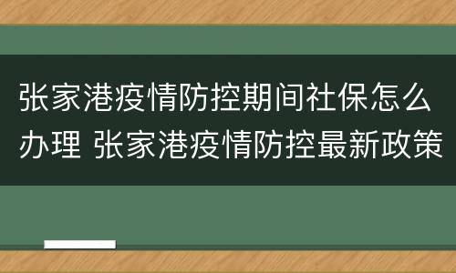 张家港疫情防控期间社保怎么办理 张家港疫情防控最新政策