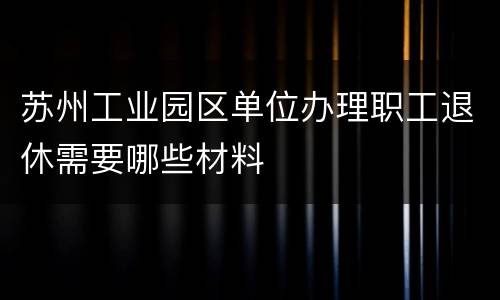 苏州工业园区单位办理职工退休需要哪些材料