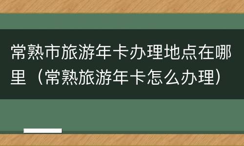 常熟市旅游年卡办理地点在哪里（常熟旅游年卡怎么办理）