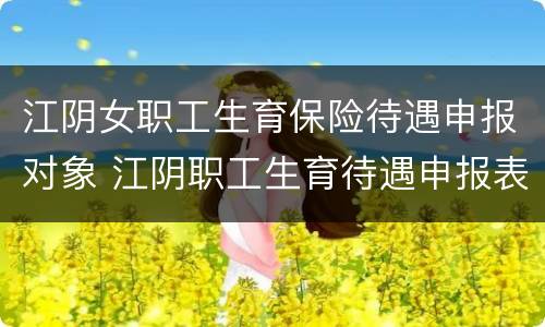 江阴女职工生育保险待遇申报对象 江阴职工生育待遇申报表