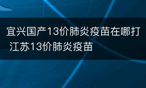 宜兴国产13价肺炎疫苗在哪打 江苏13价肺炎疫苗