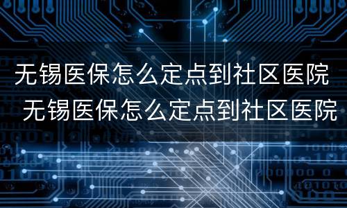无锡医保怎么定点到社区医院 无锡医保怎么定点到社区医院就医