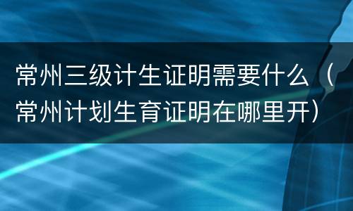 常州三级计生证明需要什么（常州计划生育证明在哪里开）