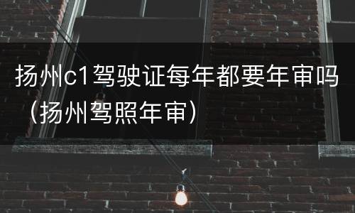 扬州c1驾驶证每年都要年审吗（扬州驾照年审）