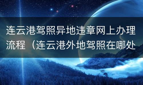 连云港驾照异地违章网上办理流程（连云港外地驾照在哪处理违章）