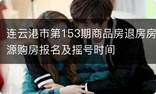 连云港市第153期商品房退房房源购房报名及摇号时间