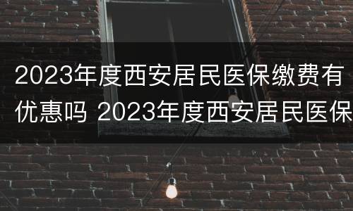 2023年度西安居民医保缴费有优惠吗 2023年度西安居民医保缴费有优惠吗知乎